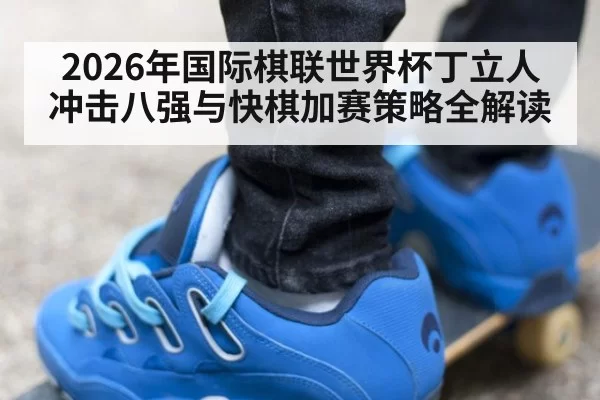 2026年国际棋联世界杯丁立人冲击八强与快棋加赛策略全解读